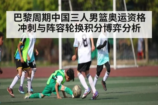 巴黎周期中国三人男篮奥运资格冲刺与阵容轮换积分博弈分析