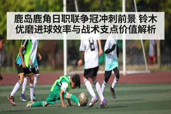 鹿岛鹿角日职联争冠冲刺前景 铃木优磨进球效率与战术支点价值解析