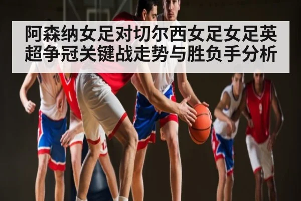 阿森纳女足对切尔西女足女足英超争冠关键战走势与胜负手分析