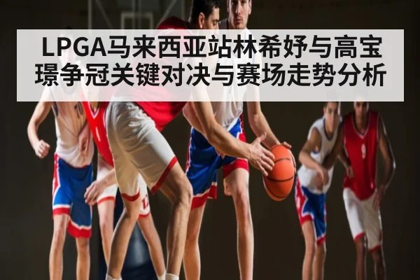 LPGA马来西亚站林希妤与高宝璟争冠关键对决与赛场走势分析